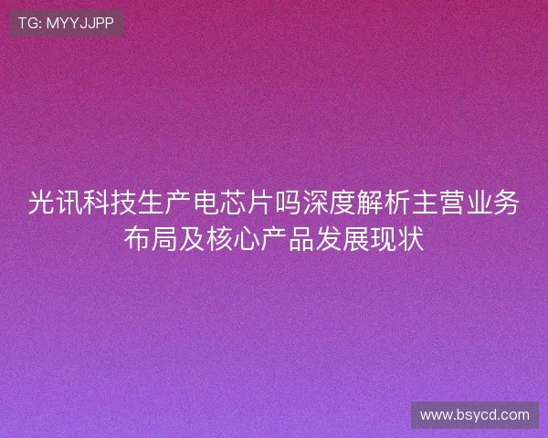 光讯科技生产电芯片吗深度解析主营业务布局及核心产品发展现状